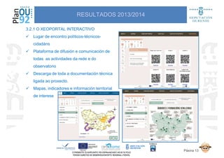 3.2.1 O XEOPORTAL INTERACTIVO
Lugar de encontro políticos-técnicos-
cidadáns
Plataforma de difusión e comunicación de
RESULTADOS 2013/2014
Plataforma de difusión e comunicación de
todas as actividades da rede e do
observatorio
Descarga de toda a documentación técnica
ligada ao proxecto.
Mapas, indicadores e información territorial
de interese
Páxina 13
 