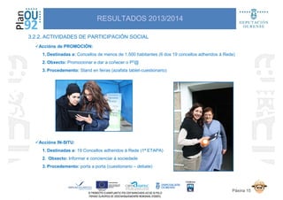 3.2.2. ACTIVIDADES DE PARTICIPACIÓN SOCIAL
RESULTADOS 2013/2014
Accións de PROMOCIÓN:
1. Destinadas a: Concellos de menos de 1.500 habitantes (6 dos 19 concellos adheridos á Rede)
2. Obxecto: Promocionar e dar a coñecer o P3@
3. Procedemento: Stand en feiras (azafata tablet-cuestionario)
Páxina 15
Accións IN-SITU:
1. Destinadas a: 19 Concellos adheridos á Rede (1ª ETAPA)
2. Obxecto: Informar e concienciar á sociedade
3. Procedemento: porta a porta (cuestionario – debate)
 