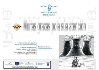 ÁREA DE MEDIO AMBIENTE
Servizo de Augas e Medio Ambiente
María Sabas Álvarez
Edificio do Pazo Provincial
Rúa do Progreso, n.º 32, 2º andar
32003 Ourense
Tfno.: 988 385 219 / Fax: 988 010 021
medioambiente@depourense.es
María Sabas Álvarez
msabas@depourense.es
 