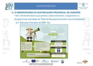 ANTECEDENTES
Ser a ferramenta técnica que permita o desenvolvemento, o seguimento e a
divulgación das actividades da “Rede de Municipios Ourensáns cara á Sostibilidade”
2.1. Estrutura e funcións do OSP2.1. Estrutura e funcións do OSP-- OuOu
2.- O OBSERVATORIO DA SOSTIBILIDADE PROVINCIAL DE OURENSE
2.1. Estrutura e funcións do OSP2.1. Estrutura e funcións do OSP-- OuOu
Páxina 5
 