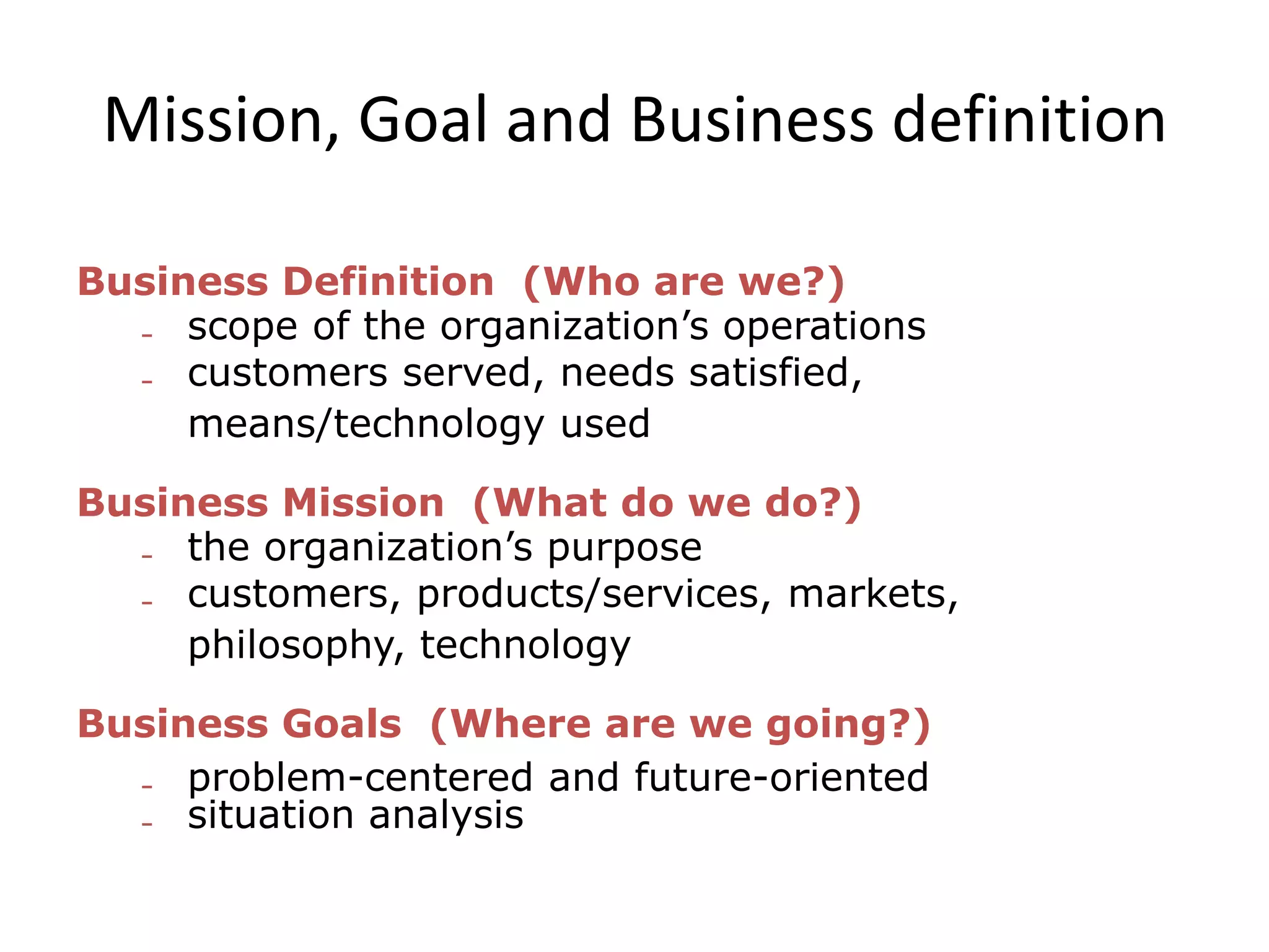 Mission, Goal and Business definition
Business Definition (Who are we?)
 scope of the organization’s operations
 customers served, needs satisfied,
means/technology used
Business Mission (What do we do?)
 the organization’s purpose
 customers, products/services, markets,
philosophy, technology
Business Goals (Where are we going?)
 problem-centered and future-oriented
 situation analysis
 