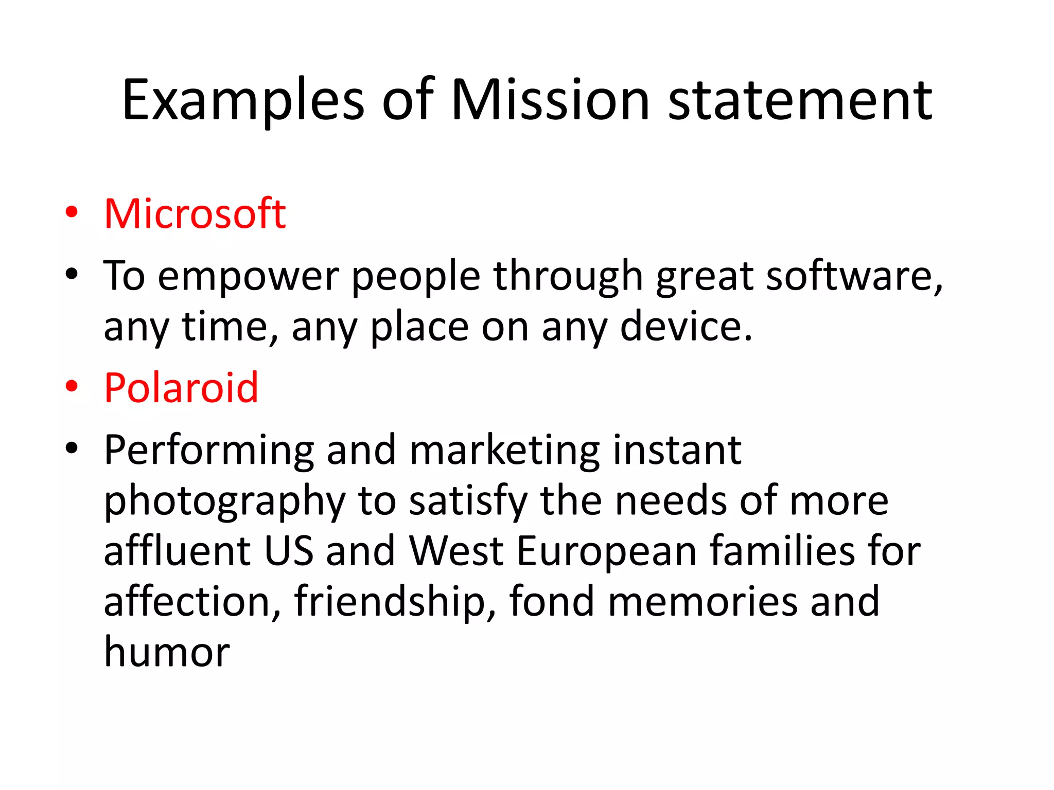 Examples of Mission statement
• Microsoft
• To empower people through great software,
any time, any place on any device.
• Polaroid
• Performing and marketing instant
photography to satisfy the needs of more
affluent US and West European families for
affection, friendship, fond memories and
humor
 