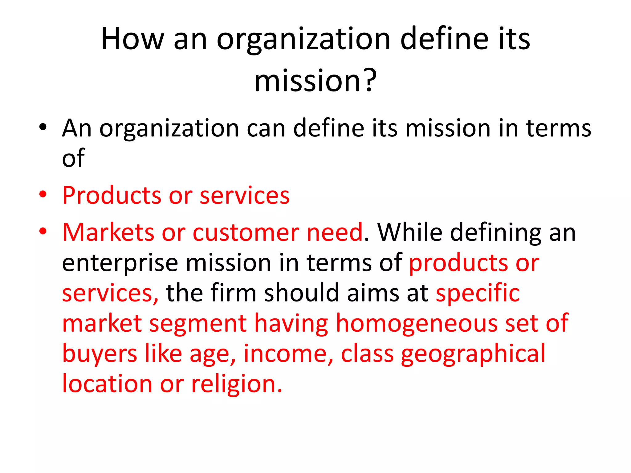 How an organization define its
mission?
• An organization can define its mission in terms
of
• Products or services
• Markets or customer need. While defining an
enterprise mission in terms of products or
services, the firm should aims at specific
market segment having homogeneous set of
buyers like age, income, class geographical
location or religion.
 