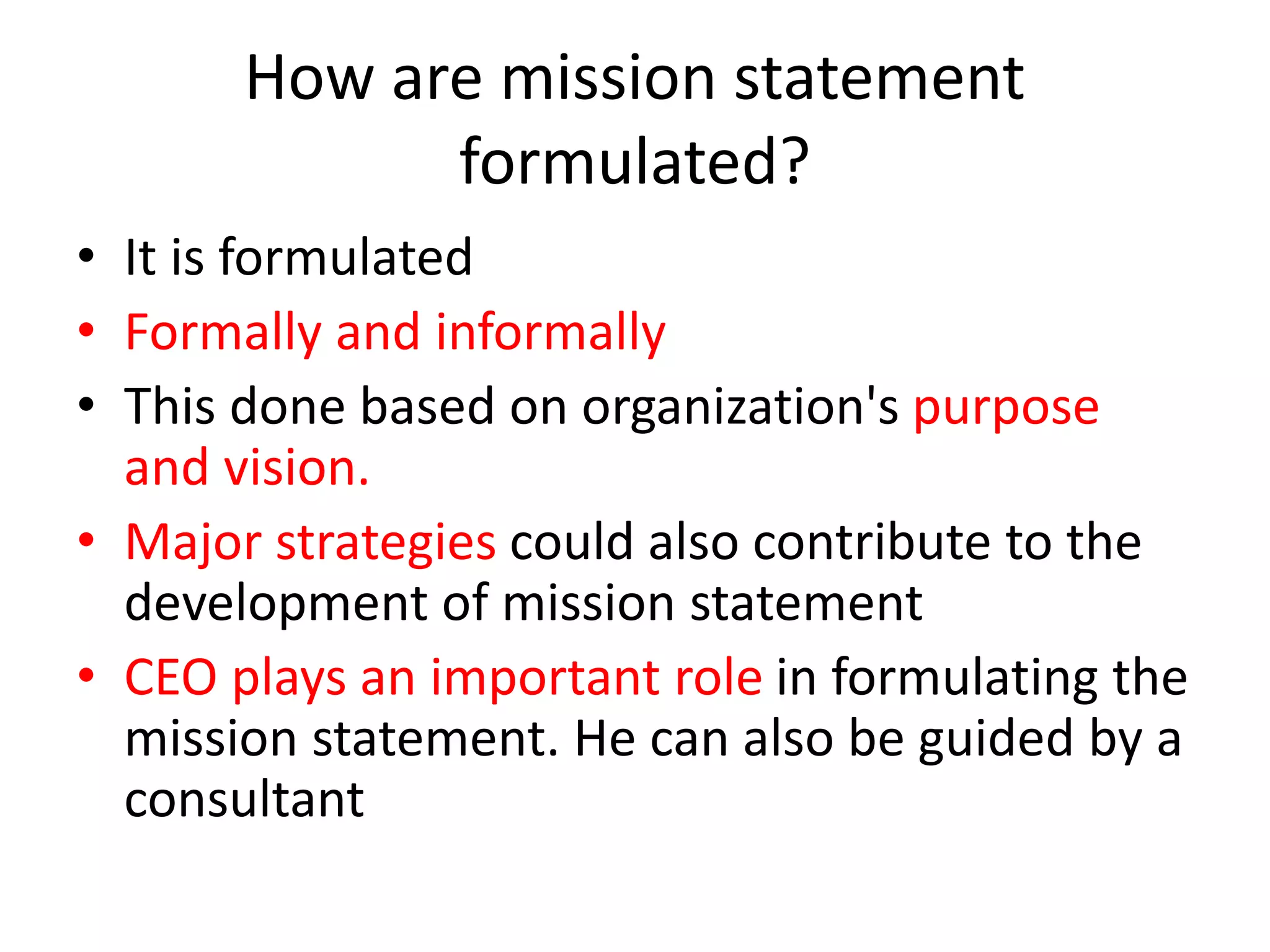 How are mission statement
formulated?
• It is formulated
• Formally and informally
• This done based on organization's purpose
and vision.
• Major strategies could also contribute to the
development of mission statement
• CEO plays an important role in formulating the
mission statement. He can also be guided by a
consultant
 