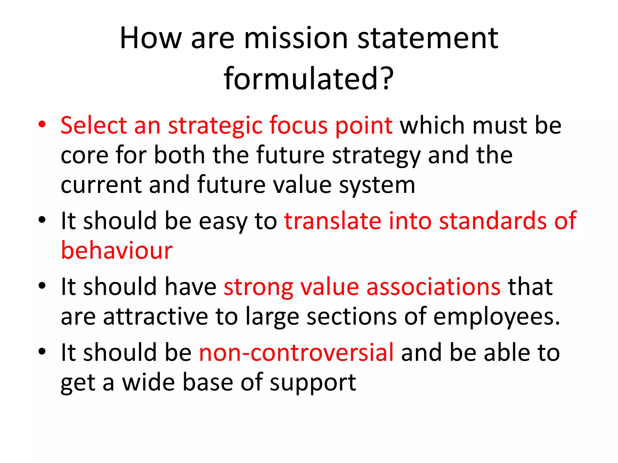 How are mission statement
formulated?
• Select an strategic focus point which must be
core for both the future strategy and the
current and future value system
• It should be easy to translate into standards of
behaviour
• It should have strong value associations that
are attractive to large sections of employees.
• It should be non-controversial and be able to
get a wide base of support
 