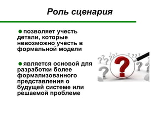 Роль сценария
позволяет учесть
детали, которые
невозможно учесть в
формальной модели
является основой для
разработки более
формализованного
представления о
будущей системе или
решаемой проблеме