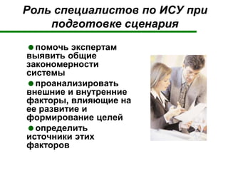 Роль специалистов по ИСУ при
подготовке сценария
помочь экспертам
выявить общие
закономерности
системы
проанализировать
внешние и внутренние
факторы, влияющие на
ее развитие и
формирование целей
определить
источники этих
факторов