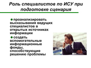 Роль специалистов по ИСУ при
подготовке сценария
проанализировать
высказывания ведущих
специалистов в
открытых источниках
информации
создать
вспомогательные
информационные
фонды,
способствующие
решению проблемы