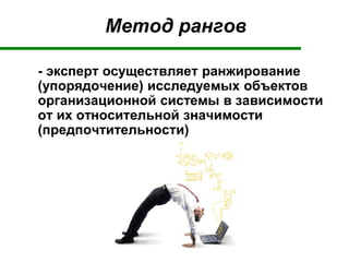 Метод рангов
- эксперт осуществляет ранжирование
(упорядочение) исследуемых объектов
организационной системы в зависимости
от их относительной значимости
(предпочтительности)