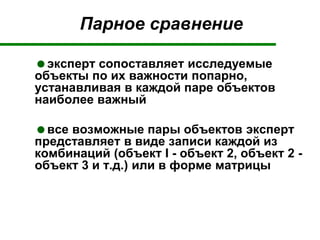 Парное сравнение
эксперт сопоставляет исследуемые
объекты по их важности попарно,
устанавливая в каждой паре объектов
наиболее важный
все возможные пары объектов эксперт
представляет в виде записи каждой из
комбинаций (объект I - объект 2, объект 2 -
объект 3 и т.д.) или в форме матрицы