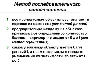 Метод последовательного
сопоставления
1. все исследуемые объекты располагают в
порядке их важности (как метод рангов)
2. предварительно каждому из объектов
приписывают определенное количество
баллов, например, по шкале от 0 до I (как
метод оценивания)
3. самому важному объекту дается балл
равный I, а всем остальным в порядке
уменьшения их значимости, то есть от I
до 0
 
