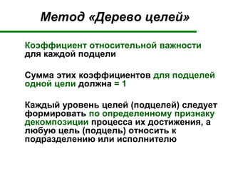 Метод «Дерево целей»
Коэффициент относительной важности
для каждой подцели
Сумма этих коэффициентов для подцелей
одной цели должна = 1
Каждый уровень целей (подцелей) следует
формировать по определенному признаку
декомпозиции процесса их достижения, а
любую цель (подцель) относить к
подразделению или исполнителю