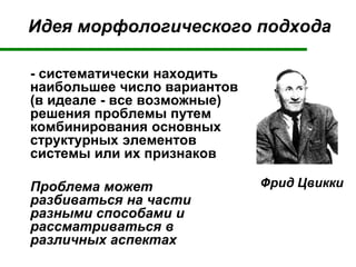 Идея морфологического подхода
- систематически находить
наибольшее число вариантов
(в идеале - все возможные)
решения проблемы путем
комбинирования основных
структурных элементов
системы или их признаков
Проблема может
разбиваться на части
разными способами и
рассматриваться в
различных аспектах
Фрид Цвикки