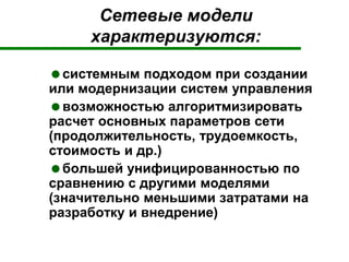 Сетевые модели
характеризуются:
системным подходом при создании
или модернизации систем управления
возможностью алгоритмизировать
расчет основных параметров сети
(продолжительность, трудоемкость,
стоимость и др.)
большей унифицированностью по
сравнению с другими моделями
(значительно меньшими затратами на
разработку и внедрение)