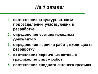На 1 этапе:
1. составление структурных схем
подразделений, участвующих в
разработке
2. определение состава исходных
документов
3. определение перечня работ, входящих в
разработку
4. составление первичных сетевых
графиков по видам работ
5. составление сводного сетевого графика