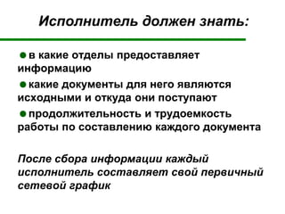 Исполнитель должен знать:
в какие отделы предоставляет
информацию
какие документы для него являются
исходными и откуда они поступают
продолжительность и трудоемкость
работы по составлению каждого документа
После сбора информации каждый
исполнитель составляет свой первичный
сетевой график
