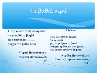 Τα βαθιά νερά
Όταν κλαίνε τα καλαμαράκια,
το χταπόδι τα βοηθά
κι η τσιπούρα ………
τρέχει στα βαθιά νερά
Μυρτώ Πετροπούλου
Νεφέλη Πετροπούλου
Δ2
Η Γλώσσα
Μια γλωσσίτσα τρέχει
να κρυφτεί
μες στην άμμο τη ζεστή.
Και μια τράτα, αν εκεί βρεθεί,
δεν θα μπορέσει να τη βρει.
Νεφέλη Πετροπούλου
Γιάννης Παρασκευόπουλος
Δ2
 