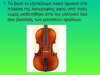 • Το βιολί το εξετάζουμε λαικό όργανο στα
πλαίσια της λαογραφίας αφού από πολύ
νωρίς υιοθετήθηκε από τον ελληνικό λαό
σαν βασιλιάς των μουσικών οργάνων.
 