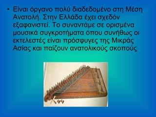 • Είναι όργανο πολύ διαδεδομένο στη Μέση
Ανατολή. Στην Ελλάδα έχει σχεδόν
εξαφανιστεί. Το συναντάμε σε ορισμένα
μουσικά συγκροτήματα όπου συνήθως οι
εκτελεστές είναι πρόσφυγες της Μικράς
Ασίας και παίζουν ανατολικούς σκοπούς
 