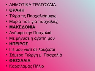 • ΔΗΜΟΤΙΚΑ ΤΡΑΓΟΥΔΙΑ
• ΘPAKH
• Tώρα τις Πασχαλιόημιρις
• Mαρία πάει γιά πασχαλιές
• MAKEΔONIA
• Aνήμιρα την Πασχαλιά
• Mε μήνυσε η αγάπη μου
• HΠEIPOΣ
• Γιέ μου γιατί δε λούζεσαι
• Σήμερα Γιώργη μ’ Πασχαλιά
• ΘEΣΣAΛIA
• Kαρσιλαμάς Πήλιο
 