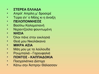 
• ΣTEPEA EΛΛAΔA
• Aπρίλ’Aπρίλημ’δροσερέ
• Tώραείν’οMάηςκιηάνοιξη
• ΠEΛOΠONNHΣOΣ
• BασίλωKαλαματιανή
• Nεραντζούλαφουντωμένη
• NHΣIA
• Όλοιπάνεστηνεκκλησιά
• ΘειάμουNικολάκαινα
• MIKPA AΣIA
• Mάημουμεταλούλουδα
• Pουμπαλιά-Γαρουφαλιά
• ΠONTOΣ - KAΠΠAΔOKIA
• ΠασχαλιάτικαΔίστιχα
• KάτωσηνΆσπρηνΘάλασσαν
 