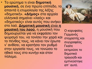 • Το ερώτημα τι είναι δημοτική
μουσική, σε ένα πρώτο επίπεδο, το
απαντά η ετυμολογία της λέξης
«δημοτική». «Δήμος» στα αρχαία
ελληνικά σημαίνει «λαός» και
«δημοτικός» είναι αυτός που ανήκει
στο λαό. Δημοτική μουσική είναι η
μουσική του λαού, η μουσική που
δημιουργείται για να εκφράσει τον
ψυχισμό του, να τονίσει την χαρά και
το πένθος τους, να κάνει τον έρωτα
ν’ ανθίσει, να κρατήσει τον ρυθμό
στην εργασία τους, να τονώσει το
ηθικό τους στο κυνήγι και στον
πόλεμο.
Ο κορυφαίος
Γερμανός
στοχαστής και
συγγραφέας
Γκαίτε
εκτιμούσε το
δημοτικό
τραγούδι και
εμπνεύστηκε
απ΄ αυτό.
 