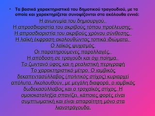 • Τα βασικά χαρακτηριστικά του δημοτικού τραγουδιού, με τα
οποία και χαρακτηρίζεται συνοψίζονται στα ακόλουθα εννιά:
Η ανωνυμία του δημιουργού.Η ανωνυμία του δημιουργού.
Η απροσδιοριστία του ακριβούς τόπου προέλευσης.Η απροσδιοριστία του ακριβούς τόπου προέλευσης.
Η απροσδιοριστία του ακριβούς χρόνου σύνθεσης.Η απροσδιοριστία του ακριβούς χρόνου σύνθεσης.
Η λαϊκή έκφραση ακολουθώντας τοπικά ιδιώματα.Η λαϊκή έκφραση ακολουθώντας τοπικά ιδιώματα.
Ο λαϊκός ψυχισμόςΟ λαϊκός ψυχισμός
Οι παρατηρούμενες παραλλαγές.Οι παρατηρούμενες παραλλαγές.
Η απόδοση σε τραγούδι και όχι ποίημα.Η απόδοση σε τραγούδι και όχι ποίημα.
Το ζωντανό ύφος και η ρεαλιστική περιγραφήΤο ζωντανό ύφος και η ρεαλιστική περιγραφή
Το χαρακτηριστικό μέτρο. Ο ιαμβικόςΤο χαρακτηριστικό μέτρο. Ο ιαμβικός
δεκαπεντασύλλαβος (δεκαπεντασύλλαβος (πολιτικόςπολιτικός στίχος) κυριαρχείστίχος) κυριαρχεί
απόλυτα. Ακολουθούν, με μεγάλη διαφορά, ο ιαμβικόςαπόλυτα. Ακολουθούν, με μεγάλη διαφορά, ο ιαμβικός
δωδεκασύλλαβος και ο τροχαϊκός στίχος. Ηδωδεκασύλλαβος και ο τροχαϊκός στίχος. Η
ομοιοκαταληξία σπανίζει, κάποιες φορές είναιομοιοκαταληξία σπανίζει, κάποιες φορές είναι
συμπτωματική και είναι απαραίτητη μόνο στασυμπτωματική και είναι απαραίτητη μόνο στα
λιανοτράγουδα.λιανοτράγουδα.
 