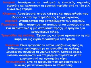 Ιστορικά. Αναφέρονται σε πολεμικά ή ιστορικής σημασίας
γεγονότα και καλύπτουν τη χρονική περίοδο από το 12ο μ.Χ.
αιώνα έως σήμερα.
Κλέφτικα. Αναφέρονται στους κλέφτες και αρματολούς που
έδρασαν κατά την περίοδο της Τουρκοκρατίας
Ακριτικά. Αναφέρονται στα κατορθώματα των Ακριτών.
Παραλογές. Είναι αφηγηματικά ποιήματα και αναφέρονται σε
ένα περιστατικό ή μια σπουδαία πράξη με τραγικό ή κι
ευτυχισμένο τέλος.
Τραγούδια της αγάπης. Έχουν ως κεντρικό πρόσωπο τη νέα
κόρη και ως κύριο συναίσθημα τον έρωτα.
Νυφιάτικα. Είναι τραγούδια τα οποία μοιάζουν ως προς τη
διάθεση και την έκφραση με τα τραγούδια της αγάπης.
Συνοδεύουν συνήθως τη γαμήλια τελετή. Κάποιες φορές,
ωστόσο, αναφέρονται και στο μητρικό παράπονο για το
χωρισμό από την αγαπημένη κόρη.
Νανουρίσματα. Είναι τα τραγούδια που χρησιμοποιούν οι
γυναίκες για να νανουρίζουν τα παιδιά τους.
 