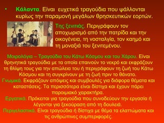 • Κάλαντα. Είναι ευχετικά τραγούδια που ψάλλονται
κυρίως την παραμονή μεγάλων θρησκευτικών εορτών.
Της ξενιτιάς. Περιγράφουν τον
αποχωρισμό από την πατρίδα και την
οικογένεια, τη νοσταλγία, τον καημό και
τη μοναξιά του ξενιτεμένου.
Μοιρολόγια – Τραγούδια του Κάτω Κόσμου και του Χάρου. Είναι
θρηνητικά τραγούδια με τα οποία επαινούν το νεκρό και εκφράζουν
τη θλίψη τους για την απώλεια του ή περιγράφουν τη ζωή του Κάτω
Κόσμου και τη συγκρίνουν με τη ζωή πριν το θάνατο.
Γνωμικά. Εκφράζουν απόψεις και συμβουλές για διάφορα θέματα και
καταστάσεις. Τα περισσότερα είναι δίστιχα και έχουν πάρει
παροιμιακό χαρακτήρα.
Εργατικά. Πρόκειται για τραγούδια που συνοδεύουν την εργασία ή
λέγονται για ξεκούραση από τη δουλειά.
Περιγελαστικά. Είναι τραγούδια ή δίστιχα με θέμα τα ελαττώματα και
τις ανθρώπινες συμπεριφορές.
 