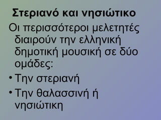 Στεριανό και νησιώτικο
Οι περισσότεροι μελετητές
διαιρούν την ελληνική
δημοτική μουσική σε δύο
ομάδες:
• Την στεριανή
• Την θαλασσινή ή
νησιώτικη
 