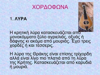 ΧΟΡΔΟΦΩΝΑ
1. ΛΥΡΑ
Η κρητική λύρα κατασκευάζεται από
μονοκόμματο ξύλο αγριελιάς, οξυάς ή
δάφνης κι ακόμα από μουριάς. Έχει τρεις
χορδές ή και τέσσερις.
Η λύρα της Θράκης είναι επίσης τρίχορδη
αλλά είναι λίγο πιο πλατιά από τη λύρα
της Κρήτης. Κατασκευάζεται από καρυδιά
ή μουριά.
 