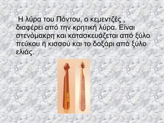 Η λύρα του Πόντου, ο κεμεντζές ,
διαφέρει από την κρητική λύρα. Είναι
στενόμακρη και κατασκευάζεται από ξύλο
πεύκου ή κισσού και το δοξάρι από ξύλο
ελιάς.
 