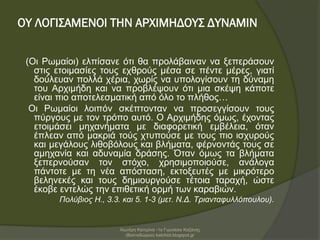 ΟΥ ΛΟΓΙΣΑΜΕΝΟΙ ΤΗΝ ΑΡΧΙΜΗΔΟΥΣ ΔΥΝΑΜΙΝ
(Οι Ρωμαίοι) ελπίσανε ότι θα προλάβαιναν να ξεπεράσουν
στις ετοιμασίες τους εχθρούς μέσα σε πέντε μέρες, γιατί
δούλευαν πολλά χέρια, χωρίς να υπολογίσουν τη δύναμη
του Αρχιμήδη και να προβλέψουν ότι μια σκέψη κάποτε
είναι πιο αποτελεσματική από όλο το πλήθος…
Οι Ρωμαίοι λοιπόν σκέπτονταν να προσεγγίσουν τους
πύργους με τον τρόπο αυτό. Ο Αρχιμήδης όμως, έχοντας
ετοιμάσει μηχανήματα με διαφορετική εμβέλεια, όταν
έπλεαν από μακριά τούς χτυπούσε με τους πιο ισχυρούς
και μεγάλους λιθοβόλους και βλήματα, φέρνοντάς τους σε
αμηχανία και αδυναμία δράσης. Όταν όμως τα βλήματα
ξεπερνούσαν τον στόχο, χρησιμοποιούσε, ανάλογα
πάντοτε με τη νέα απόσταση, εκτοξευτές με μικρότερο
βεληνεκές και τους δημιουργούσε τέτοια ταραχή, ώστε
έκοβε εντελώς την επιθετική ορμή των καραβιών.
Πολύβιος Η., 3.3. και 5. 1-3 (μετ. Ν.Δ. Τριανταφυλλόπουλου).
Χιωτέρη Κατερίνα -1ο Γυμνάσιο Κοζάνης
(Βαλταδώρειο) katchiot.blogspot.gr
 
