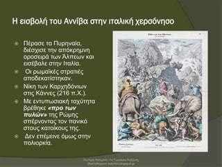 Η εισβολή του Αννίβα στην ιταλική χερσόνησο
 Πέρασε τα Πυρηναία,
διέσχισε την απόκρημνη
οροσειρά των Άλπεων και
εισέβαλε στην Ιταλία.
 Οι ρωμαϊκές στρατιές
αποδεκατίστηκαν.
 Νίκη των Καρχηδόνιων
στις Κάννες (216 π.Χ.).
 Με εντυπωσιακή ταχύτητα
βρέθηκε «προ των
πυλών» της Ρώμης
σπέρνοντας τον πανικό
στους κατοίκους της.
 Δεν επέμεινε όμως στην
πολιορκία.
Χιωτέρη Κατερίνα -1ο Γυμνάσιο Κοζάνης
(Βαλταδώρειο) katchiot.blogspot.gr
 