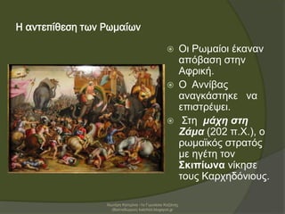 Η αντεπίθεση των Ρωμαίων
 Οι Ρωμαίοι έκαναν
απόβαση στην
Αφρική.
 Ο Αννίβας
αναγκάστηκε να
επιστρέψει.
 Στη μάχη στη
Ζάμα (202 π.Χ.), ο
ρωμαϊκός στρατός
με ηγέτη τον
Σκιπίωνα νίκησε
τους Καρχηδόνιους.
Χιωτέρη Κατερίνα -1ο Γυμνάσιο Κοζάνης
(Βαλταδώρειο) katchiot.blogspot.gr
 
