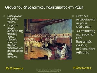 Θεσμοί του δημοκρατικού πολιτεύματος στη Ρώμη
Οι 2 ύπατοι Η Σύγκλητος
 Εκλέγονταν
για έναν
χρόνο.
 Παρά τη
μικρή
διάρκεια της
θητείας
τους, η
εξουσία
τους σε
θέματα
πολιτικά και
στρατιωτικά
ήταν
μεγάλη.
 Ήταν ένα
συμβουλευτικό
σώμα με
ισόβια μέλη.
 Οι αποφάσεις
της, χωρίς να
είναι
δεσμευτικές
για τους
υπάτους, ήταν
σεβαστές.
Χιωτέρη Κατερίνα -1ο Γυμνάσιο Κοζάνης
(Βαλταδώρειο) katchiot.blogspot.gr
 