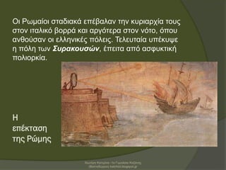 Η
επέκταση
της Ρώμης
Οι Ρωμαίοι σταδιακά επέβαλαν την κυριαρχία τους
στον ιταλικό βορρά και αργότερα στον νότο, όπου
ανθούσαν οι ελληνικές πόλεις. Τελευταία υπέκυψε
η πόλη των Συρακουσών, έπειτα από ασφυκτική
πολιορκία.
Χιωτέρη Κατερίνα -1ο Γυμνάσιο Κοζάνης
(Βαλταδώρειο) katchiot.blogspot.gr
 