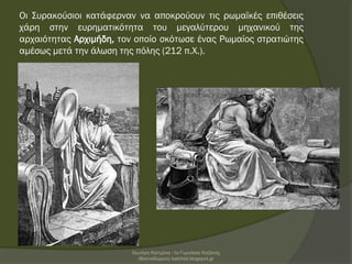 Οι Συρακούσιοι κατάφερναν να αποκρούουν τις ρωμαϊκές επιθέσεις
χάρη στην ευρηματικότητα του μεγαλύτερου μηχανικού της
αρχαιότητας Αρχιμήδη, τον οποίο σκότωσε ένας Ρωμαίος στρατιώτης
αμέσως μετά την άλωση της πόλης (212 π.Χ.).
Χιωτέρη Κατερίνα -1ο Γυμνάσιο Κοζάνης
(Βαλταδώρειο) katchiot.blogspot.gr
 