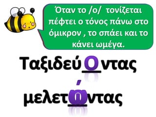 Είναι πολύ εύκολο να
θυμάμαι πότε γράφω
όμικρον και πότε ωμέγα.
Όταν το /ο/ δεν τονίζεται
είναι όμικρον.
Όταν το /ο/ τονίζεται
πέφτει ο τόνος πάνω στο
όμικρον , το σπάει και το
κάνει ωμέγα.
 