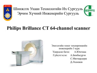 Шинжлэх Ухаан Технологийн Их Сургууль
Эрчим Хүчний Инженерийн Сургууль
Эмнэлгийн тоног төхөөрөмжийн
инженерийн 3 курс
Удирдсан багш: А.Юмчмаа
Гүйцэтгэсэн: А.Бямбасүрэн
С.Мягмардорж
Д.Лхамжав
Philips Brillance CT 64-channel scanner
 