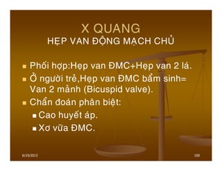 6/19/2013 100
X QUANG
HEÏP VAN ÑOÄNG MAÏCH CHUÛ
Phoái hôïp:Heïp van ÑMC+Heïp van 2 laù.
ÔÛ ngöôøi treû,Heïp van ÑMC baåm sinh=
Van 2 maûnh (Bicuspid valve).
Chaån ñoaùn phaân bieät:
Cao huyeát aùp.
Xô vöõa ÑMC.
 
