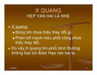 11
X QUANG
HEÏP VAN HAI LAÙ NHEÏ
X quang:
Boùng tim chöa thaáy thay ñoåi gì.
Phaân boá maïch maùu phoåi cuõng chöa
thaáy thay ñoåi.
Do vaäy,X quang tim-phoåi bình thöôøng
khoâng loaïi tröø ñöôïc Heïp van hai laù.
6/19/2013
 