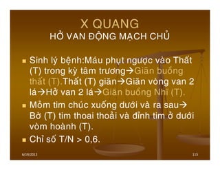 6/19/2013 115
X QUANG
HÔÛ VAN ÑOÄNG MAÏCH CHUÛ
Sinh lyù beänh:Maùu phuït ngöôïc vaøo Thaát
(T) trong kyø taâm tröông Giaõn buoàng
thaát (T).Thaát (T) giaõn Giaõn voøng van 2
laù Hôû van 2 laù Giaõn buoàng Nhó (T).
Moûm tim chuùc xuoáng döôùi vaø ra sau
Bôø (T) tim thoai thoaûi vaø ñænh tim ôû döôùi
voøm hoaønh (T).
Chæ soá T/N > 0,6.
 