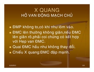 6/19/2013 116
X QUANG
HÔÛ VAN ÑOÄNG MAÏCH CHUÛ
ÑMP khoâng to,coù khi nhö loõm vaøo.
ÑMC leân thöôøng khoâng giaõn,neáu ÑMC
leân giaõn roõ,phaûi coi chöøng coù keát hôïp
vôùi Heïp van ÑMC.
Quai ÑMC haàu nhö khoâng thay ñoåi.
Chieáu X quang:ÑMC ñaäp maïnh.
 