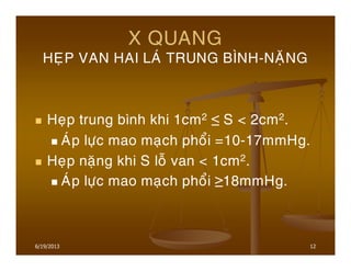 12
X QUANG
HEÏP VAN HAI LAÙ TRUNG BÌNH-NAËNG
Heïp trung bình khi 1cm2 ≤ S < 2cm2.
AÙp löïc mao maïch phoåi =10-17mmHg.
Heïp naëng khi S loã van < 1cm2.
AÙp löïc mao maïch phoåi ≥18mmHg.
6/19/2013
 