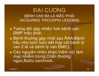 6/19/2013 126
ÑAÏI CÖÔNG
BEÄNH VAN BA LAÙ MAÉC PHAÛI
(ACQUIRED TRICUSPID LESIONS)
Töông ñoái gaëp nhieàu hôn beänh van
ÑMP maéc phaûi.
Beänh thöôøng gaëp nhaát sau RAA(Beänh
haàu nhö luoân luoân keát hôïp vôùi beänh lyù
van 2 laù vaø beänh lyù van ÑMC).
Caùc nguyeân nhaân khaùc:Vieâm noäi taâm
maïc nhieãm truøng,Chaán thöông
ngöïc,Böôùu carcinoid…
 