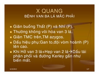 6/19/2013 127
X QUANG
BEÄNH VAN BA LAÙ MAÉC PHAÛI
Giaõn buoàng Thaát (P) vaø Nhó (P).
Thöôøng khoâng voâi hoùa van 3 laù.
Giaõn TMC treân,TM azygos.
Daáu hieäu phuï:Gan to,ñoäi voøm hoaønh (P)
leân cao.
Khi Hôû van 3 laù+Heïp van 2 laù Daáu taùi
phaân phoái vaø ñöôøng Kerley gaàn nhö
bieán maát.
 