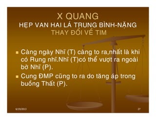 27
X QUANG
HEÏP VAN HAI LAÙ TRUNG BÌNH-NAËNG
THAY ÑOÅI VEÀ TIM
Caøng ngaøy Nhó (T) caøng to ra,nhaát laø khi
coù Rung nhó.Nhó (T)coù theå vöôït ra ngoaøi
bôø Nhó (P).
Cung ÑMP cuõng to ra do taêng aùp trong
buoàng Thaát (P).
6/19/2013
 