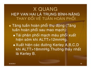 6/19/2013 48
X QUANG
HEÏP VAN HAI LAÙ TRUNG BÌNH-NAËNG
THAY ÑOÅI VEÀ TUAÀN HOAØN PHOÅI
Taêng tuaàn hoaøn phoåi thuï ñoäng (Taêng
tuaàn hoaøn phoåi sau mao maïch):
Taùi phaân phoái maïch maùu phoåi xuaát
hieän sôùm khi ALTT>12mmHg.
Xuaát hieän caùc ñöôøng Kerley A,B,C,D
khi ALTT>18mmHg.Thöôøng thaáy nhaát
laø Kerley B.
 