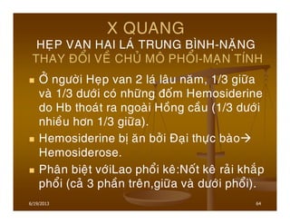 6/19/2013 64
X QUANG
HEÏP VAN HAI LAÙ TRUNG BÌNH-NAËNG
THAY ÑOÅI VEÀ CHUÛ MOÂ PHOÅI-MAÏN TÍNH
ÔÛ ngöôøi Heïp van 2 laù laâu naêm, 1/3 giöõa
vaø 1/3 döôùi coù nhöõng ñoám Hemosiderine
do Hb thoaùt ra ngoaøi Hoàng caàu (1/3 döôùi
nhieàu hôn 1/3 giöõa).
Hemosiderine bò aên bôûi Ñaïi thöïc baøo
Hemosiderose.
Phaân bieät vôùiLao phoåi keâ:Noát keâ raûi khaép
phoåi (caû 3 phaàn treân,giöõa vaø döôùi phoåi).
 